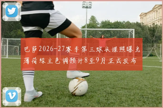 巴萨2026-27赛季第三球衣谍照曝光薄荷绿主色调预计8至9月正式发布