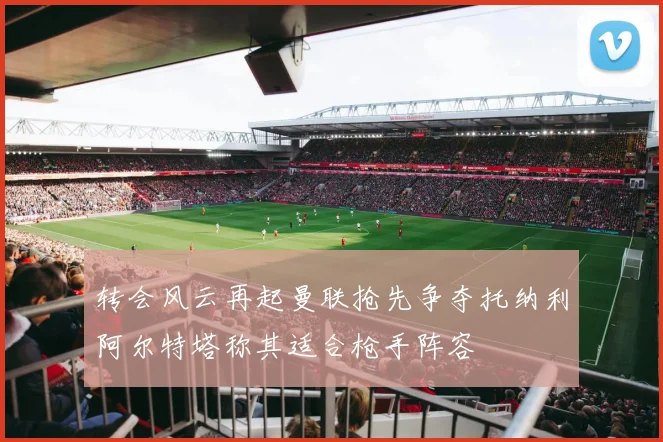 转会风云再起曼联抢先争夺托纳利阿尔特塔称其适合枪手阵容