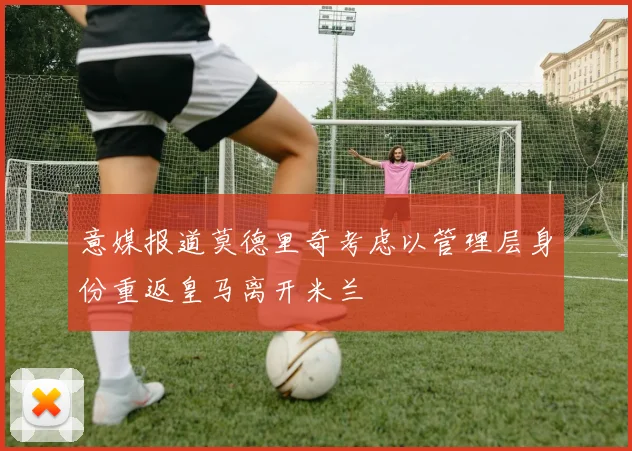 意媒报道莫德里奇考虑以管理层身份重返皇马离开米兰