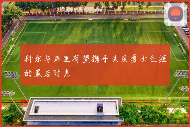 科尔与库里有望携手共度勇士生涯的最后时光