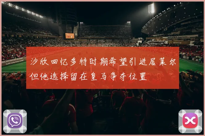 沙欣回忆多特时期希望引进居莱尔但他选择留在皇马争夺位置