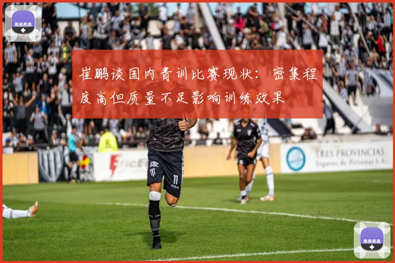 崔鹏谈国内青训比赛现状：密集程度高但质量不足影响训练效果