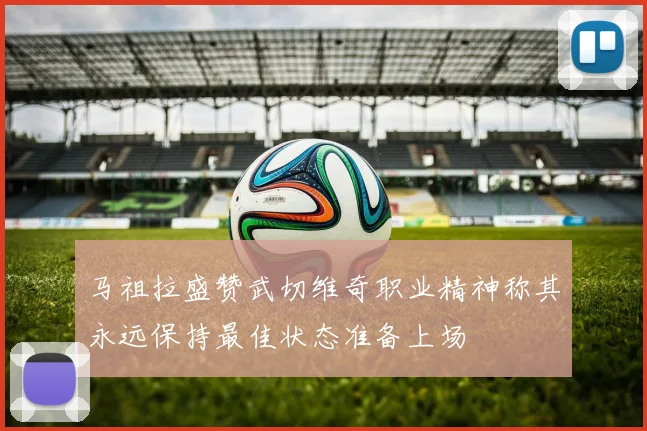 马祖拉盛赞武切维奇职业精神称其永远保持最佳状态准备上场