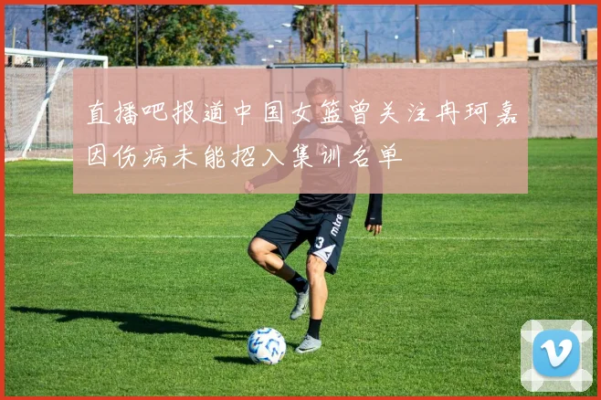 直播吧报道中国女篮曾关注冉珂嘉因伤病未能招入集训名单