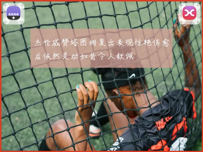 杰伦威赞塔图姆复出表现惊艳伤愈后依然灵动如昔令人钦佩