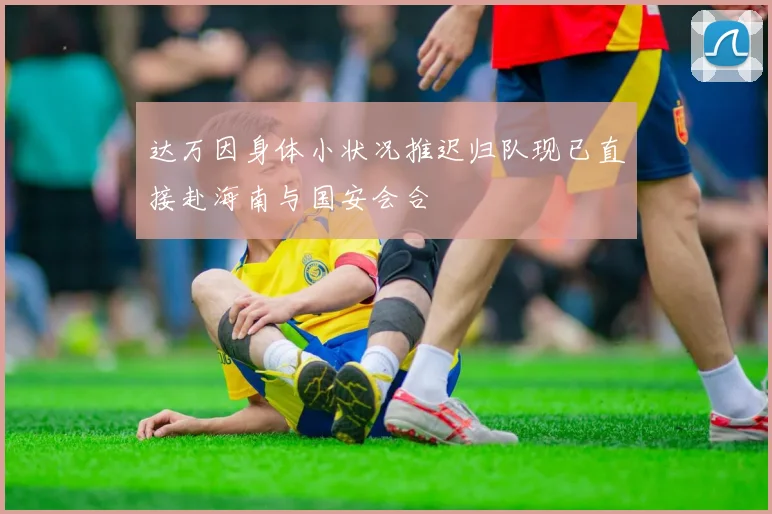 达万因身体小状况推迟归队现已直接赴海南与国安会合
