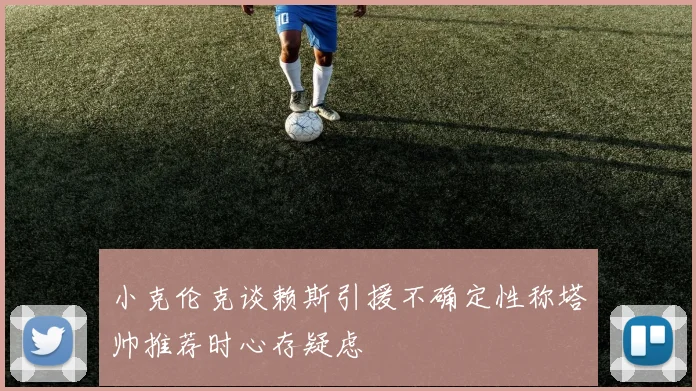 小克伦克谈赖斯引援不确定性称塔帅推荐时心存疑虑