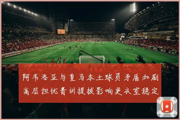 阿韦洛亚与皇马本土球员矛盾加剧高层担忧青训提拔影响更衣室稳定