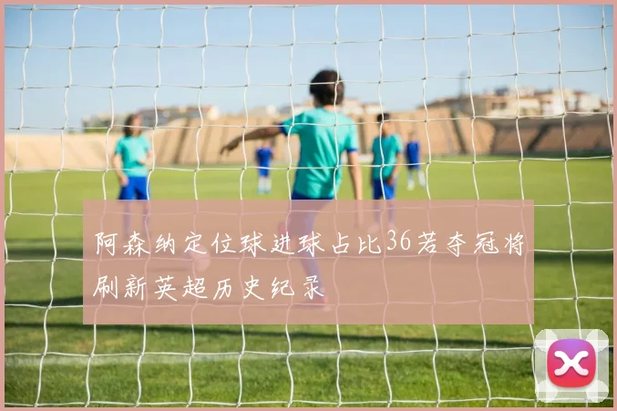 阿森纳定位球进球占比36若夺冠将刷新英超历史纪录