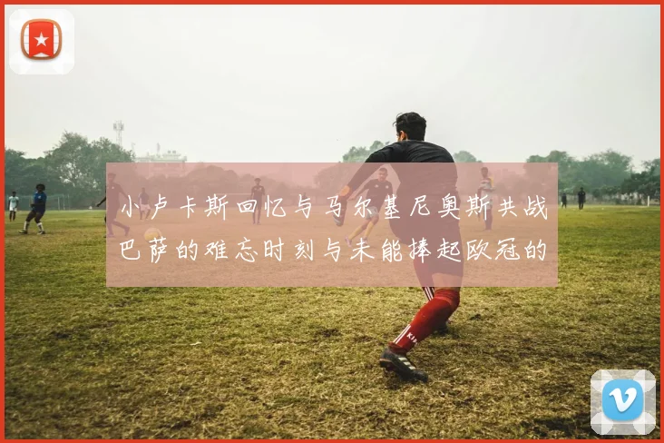 小卢卡斯回忆与马尔基尼奥斯共战巴萨的难忘时刻与未能捧起欧冠的遗憾