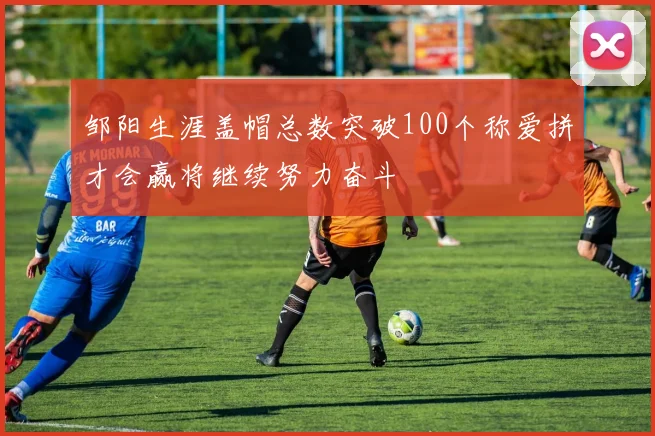 邹阳生涯盖帽总数突破100个称爱拼才会赢将继续努力奋斗