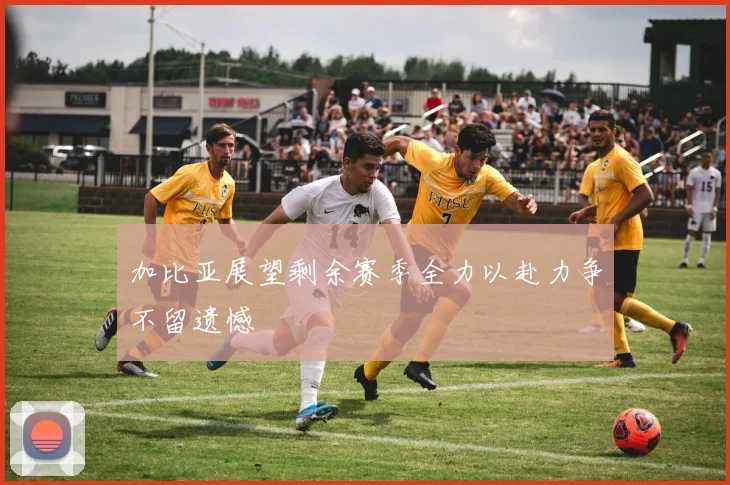 加比亚展望剩余赛季全力以赴力争不留遗憾