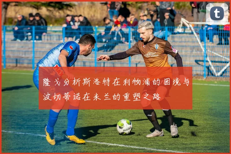 隆戈分析斯洛特在利物浦的困境与波切蒂诺在米兰的重塑之路