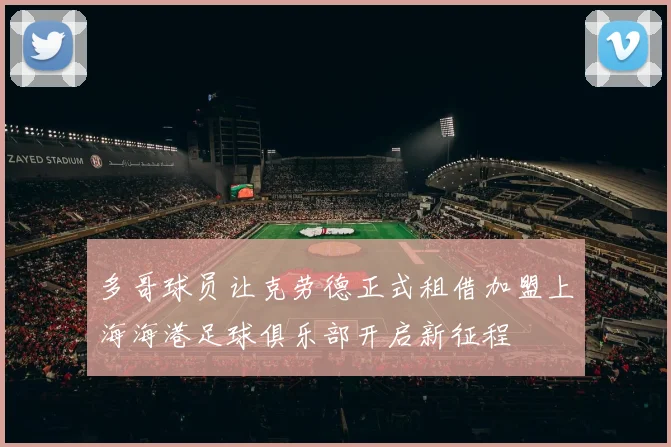 多哥球员让克劳德正式租借加盟上海海港足球俱乐部开启新征程