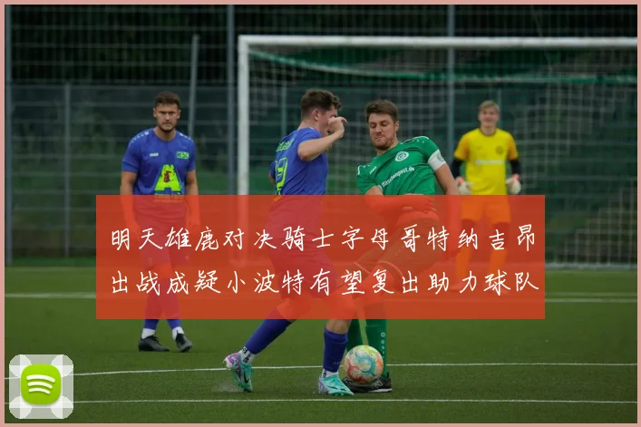 明天雄鹿对决骑士字母哥特纳吉昂出战成疑小波特有望复出助力球队