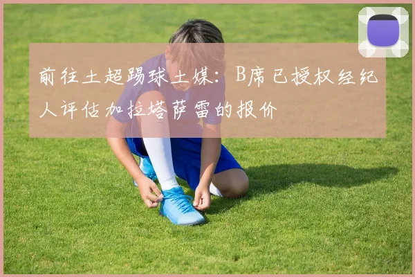 前往土超踢球土媒：B席已授权经纪人评估加拉塔萨雷的报价