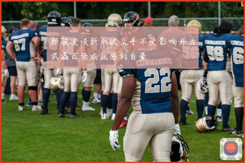 颜骏凌谈新加坡交手不受影响并为武磊百场成就感到自豪